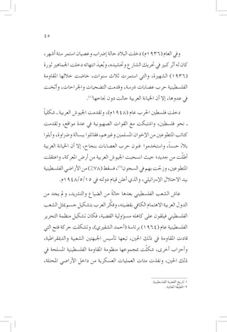 ‫54‬

‫ويف العام (6391م) دخلت البالد حالة �إ�رضاب وع�صيان ا�ستمر �ستة �أ�شهر،‬
‫كان له �أثر كبري يف حتريك ال�شارع وحت�شيده، و ُبعيد انتهائه دخلت اجلماهري ثورة‬
                           ‫َ‬
‫(6391) ال�شهرية، والتي ا�ستمرت ثالث �سنوات، خا�ضت خاللها املقاومة‬
‫الفل�سطينية حرب ع�صابات �رش�سة، وقدمت الت�ضحيات واجلراحات، و�أثخنت‬
                       ‫يف عدوها، �إال �أن اخليانة العربية حالت دون جناحها(1).‬

‫ً‬
‫دخلت فل�سطني احلرب عام (8491م)، وتقدمت اجليو�ش العربية ـ �شكليا‬
‫ـ نحو فل�سطني، وا�شتبكت مع القوات ال�صهيونية يف عدة مواقع، وتقدمت‬
‫كتائب املتطوعني من الإخوان امل�سلمني وغريهم، فقاتلوا بب�سالة و�رضاوة، و�أبلوا‬
                                                               ‫ً‬
‫بالء ح�سنا، وا�ستخدموا فنون حرب الع�صابات بنجاح، �إال �أن اخليانة العربية‬
                                                                     ‫ً‬
                                                                ‫ّ‬
‫�أطلت من جديد؛ حيث ان�سحبت اجليو�ش العربية من �أر�ض املعركة، واعتقلت‬
‫املتطوعني، وزجت بهم يف ال�سجون(2)، ف�سقط (87%) من الأرا�ضي الفل�سطينية‬
                                                        ‫ّ‬
        ‫بيد االحتالل الإ�رسائيلي، والذي �أعلن قيام دولته يف 51/5/8491م.‬

‫عا�ش ال�شعب الفل�سطيني بعدها حالة من ال�ضياع والت�رشيد، ومل يجد من‬
                                  ‫ً‬
                                ‫ّ‬
‫الدول العربية االهتمام الكايف بق�ضيته، وفكر العرب بت�شكيل ج�سم ميثل ال�شعب‬
‫الفل�سطيني فيلقون على كاهله م�س�ؤولية الق�ضية، فكان ت�شكيل منظمة التحرير‬
‫الفل�سطينية عام (4691) برئا�سة (�أحمد ال�شقريي)، وت�شكلت حركة فتح التي‬
‫قادت املقاومة يف ذلك احلني، تبعها ت�أ�سي�س اجلبهتني ال�شعبية والدميقراطية،‬
                                                  ‫ّ‬
‫و�أحزاب �أخرى، �شكلت مبجموعها منظومة املقاومة الفل�سطينية امل�سلحة يف‬
‫ذلك احلني، ونفذت مئات العمليات الع�سكرية من داخل الأرا�ضي املحتلة،‬


                                                          ‫1 تاريخ الق�ضية الفل�سطينية.‬
                                                                    ‫2 احلقيقة الغائبة.‬
 