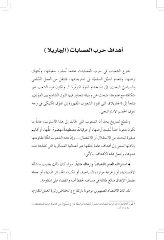 ‫75‬




            ‫�أهداف حرب الع�صابات (اجلاريال)‬


‫تَ�رشع ال�شعوب يف حرب الع�صابات عندما تُ�سلب حقوقها، وتُنتهك‬
‫�أر�ضها، وتنعدم ال�سبل ال�سلمية يف ا�سرتجاعها، فتنتقل من العمل ال�سلمي‬
    ‫ِّ‬                                     ‫ّ‬        ‫ُ‬
‫وال�سيا�سي البحت، �إىل ا�ستخدام القوة املتوفّرة(1). وتكون قوة ال�شعب غري‬
                                                              ‫ّ‬
‫متكافئة مع عدوها؛ فتبحث عن و�سيلة تتجاوز فيها البون ال�شا�سع بني القوتني،‬
    ‫ّ‬                   ‫َ‬
‫فتلج�أ �إىل (اجلاريال)، التي تقود ال�شعوب املقهورة �إىل تفوق تكتيكي يف وجه‬
               ‫ّ‬
                                                                   ‫تفوق اخل�صم اال�سرتاتيجي.‬
                                                                                         ‫ّ‬
   ‫ً‬
‫واملتتبع للتاريخ يجد �أن ال�شعوب التي جل�أت �إىل هذا الأ�سلوب، عادة ما‬
                                                               ‫ّ‬
                    ‫ٌ‬      ‫ٌ‬       ‫ٌ‬    ‫ِ‬                  ‫ً ً ُ‬
‫تكون �شعوبا حمتلة �سلبت �أر�ضها، �أو عرقيات م�ضطهدة مه�ضوم حقُّها، �أو �أقاليم‬
‫�صغرية تبحث عن اال�ستقالل �أو االنف�صال... و�إنّ هذه ال�شعوب مم َّثلة مبقاومتها‬
‫وقادتها ت�سعى �إىل �أهداف عامة حتققها عرب �أعمالها الع�سكرية التي تنفذها �ضد‬
                                                    ‫عدوها، وجنمل هذه الأهداف بالآتي:‬

‫ا�ستنزاف العدو اقت�صادياً و�إرهاقه مادياً، �سواء كان ذلك ب�رضب من�ش�آته‬
‫االقت�صادية، �أو زعزعة موارده ال�سياحية، �أو تكبيده اخل�سائر املادية، �أو جعله‬
        ‫م�ضطراً لإنفاق مبالغ طائلة يف م�ساعيه حلفظ �أمنه والق�ضاء على املقاومة.‬

                                      ‫ً‬
‫لقد كان االقت�صاد ال�صهيوين مرهونا بارتفاع وانخفا�ض وترية العمل املقاوم،‬

                               ‫َّ‬
‫1 يقول كالوفيرت: «�إن حرب الع�صابات ا�ستمرار لل�سيا�سة بوا�سطة �رصاع م�سلح». من كتاب (حرب امل�ست�ضعفني)،‬
                                                        ‫ٌ ّ‬
                                                                                     ‫روبرت تابر.‬
 