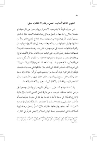 ‫08‬


                  ‫التطوير الدائم لأ�ساليب العمل، وعدم االكتفاء مبا �سبق:‬
‫فهي حرب طويلة ال ينفع معها اال�ستمرار بروتني معني من املواجهة، �أو‬
                                                     ‫ٌ‬     ‫ٌ‬
‫ا�ستخدام �سالح واحد فيها، �أو العمل بو�سائل وطرق تقليدية حمددة، ذلك �أن العدو‬
‫�سيفهم �أ�سلوب القُوى املقاومة يف عملها، و�سيجد العالج الناجع الذي يحد من‬
   ‫ّ‬                                         ‫ِ‬
‫فاعليتها، وتوقّي �رضباتها، بل من املحتوم �أنه �سيعمد �إىل االبتكار و�إبداع الو�سائل‬
                                                                              ‫ّ‬
‫والطرق والأدوات اجلديدة يف حربه و�رضبه للثورات، وعندئذ �ستجد (اجلاريال)‬
                                                           ‫ّ‬
‫نف�سها قد تخلفت وتقدم عدوها. ففي الوقت الذي كان فيه مقاتلو (�ألفيت كونغ)‬
                                               ‫ّ َ ُّ‬
‫يف (فيتنام) يحتمون بالغابات وخ�رضائها لالختفاء من الطريان الأمريكي، قامت‬
‫(1)‬
   ‫�أمريكا بتطوير �سالح جديد يتنا�سب وهذه املع�ضلة، فاخرتعوا (القنابل امل�سمارية)‬
‫التي حتوي �آالف امل�سامري القاتلة التي تنت�رش حال �إطالقها على م�ساحات �شا�سعة،‬
‫فت�ؤدي �إىل قتل الثوار دون �أن يحتاجوا لر�ؤيتهم، فلم يكن �أمام املقاتلني �إال �إيجاد‬
                                                                               ‫ّ‬
‫احللول املنا�سبة التي ت�سمح لهم بالتمرت�س خلف حاجز يقيهم من امل�سامري، ومن ثم‬
        ‫كان حفر املزيد من اخلنادق والأنفاق التي ت�سمح لهم باالختفاء واالحتماء.‬

‫وقد كان النموذج الفل�سطيني متميزاً يف تطوره وتنوع �أ�ساليبه ودخوله يف‬
‫مراحل �إبداعية متعاقبة، خرجت به من دائرة العمل ال�شعبي الأعزل، �إىل دائرة‬
‫الإبداع واالبتكار يف �إيجاد الأ�سلحة املنا�سبة لطريقته يف مقاومة عدوه، فبعد �أن‬
           ‫ّ‬
‫بد�أَ العمل الفل�سطيني باملقاومة ال�سلمية االحتجاجية واال�ستنكار ّية، ثم االنتفا�ضة‬
                                ‫ّ‬          ‫ّ‬
                  ‫ُ‬                                     ‫َّ‬
‫ال�شعبية امل�سلحة باحلجر والزجاجة احلارقة؛ تطور العمل ليدخل مرحلة (ثورة‬
                        ‫َّ‬                                      ‫ّ‬
‫ال�سكاكني) التي ا�س َتخدمت �أب�سط �أنواع ال�سالح الأبي�ض املتوفّر يف املنازل،‬

                                                               ‫ّ‬
‫1 القنابل امل�سماريّة تُطلق على �شكل دفعات، كل دفعة حتوي عدة قنابل، كل قنبلة حتوي �آالف امل�سامري الفوالذ ّية‬
                                                  ‫ّ‬
                                                        ‫ّ‬
‫بطول (01) �سنتيمرتاً، تنطلق بقوة فتنت�رش م�سامري كل قنبلة على م�ساحة طولها (003) مرت، وعر�ضها (09)‬
                                                                                               ‫مرتاً تقريباً.‬
 