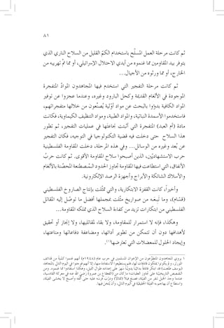 ‫18‬

                                              ‫ّ‬
‫ثم كانت مرحلة العمل امل�سلح با�ستخدام الكم القليل من ال�سالح الناري الذي‬
                              ‫ّ‬
‫يتوفر بيد املقاومني مما غنموه من �أيدي االحتالل الإ�رسائيلي، �أو مما مت تهريبه من‬
          ‫َّ‬
                                                                ‫اخلارج، �أو مما ورثوه من الأجيال...‬

‫ثم كانت مرحلة التفجري التي ا�ستخدم فيها املجاهدون املواد املتفجرة‬
         ‫َّ‬
‫املوجودة يف الألغام القدمية وكحل البارود وغريه، وعندما عجزوا عن توفري‬
‫املواد الكافية بد�ؤوا بالبحث عن مواد �أولية ُي�صنعون من خاللها متفجراتهم،‬
                        ‫ِّ‬       ‫ّ‬
‫فا�ستخدموا الأ�سمدة النباتية، واملواد الطبية، ومواد التنظيف الكيماوية، فكانت‬
‫مادة (�أم العبد) املتفجرة التي �أثبتت جناع َتها يف عمليات التفجري، ثم تطور‬
‫هذا ال�سالح حتى دخلت فيه ق�ضية التكنولوجيا يف التوجيه، فكان التفجري‬
‫عن ُبعد وغريه من الو�سائل... ويف هذه املرحلة، دخلت املقاومة الفل�سطينية‬
‫حرب اال�ست�شهاد ّيني، الذين �أ�صبحوا �سالح املقاومة الأقوى. ثم كانت حرب‬
 ‫ُ‬
‫الأنفاق، التي ا�ستطاعت فيها املقاومة جتاوز احلدود الـمـ�صطنعة املح�صنة بالألغام‬
            ‫َّ‬           ‫ُ‬
                                ‫والأ�سالك ال�شائكة والأبراج و�أجهزة الر�صد الإلكرتونية.‬

‫و�أخرياً، كانت القفزة االبتكارية، والتي مت ّثلت ب�إنتاج ال�صاروخ الفل�سطيني‬
‫(ق�سام)، وما َتبِـعـه من �صواريخ م ّثلت مبجملها �أف�ضل ما تو�صل �إليه املقاتل‬
                ‫ّ‬                                         ‫َ‬               ‫ّ‬
          ‫الفل�سطيني من ابتكارات تزيد من كفاءة ال�سالح الذي متلكه املقاومة...‬

‫وهكذا، ف�إنه ال ا�ستمرار للمقاومة، وال بقاء ملقاتليها، وال �إجناز �أو حتقيق‬
‫لأهدافها دون �أن تتمكن من تطوير �أدائها، وم�ضاعفة دفاعاتها ومناعتها،‬
                                                    ‫و�إيجاد احللول للمع�ضالت التي تعرت�ضها(1).‬

‫1 يروي املجاهدون املتطوِّعون من الإخوان امل�سلمني يف حرب عام (8491م) �أنهم غنموا كمية من قذائف‬
              ‫ّ ً‬
‫املورتر، ومل يكونوا ميلكون قاذفات لها، فلم ي�ستطيعوا اال�ستفادة منها، �إال �أنهم فوجئوا يف اليوم التايل باملجاهد‬
                                                                  ‫ً َ َ‬        ‫ً ّ ً‬
‫(يو�سف طلعت) قد ابتكر قاذفا بدائيـا يدويّـا �سهِ ر على �إعداده طوال الليل، وهكذا ا�ستفادوا مما غنموه. ومن‬
‫الـقـ�ص�ص التاريخـيـة على جتاوز العقبات؛ ما كان من (القعقاع بن عمرو) ر�ضي اهلل عنه يف معركة القاد�سية،‬
                                  ‫َ ِ َ‬                                                                ‫ّ‬
‫عندما وجدَ اخليل تنفر من الفِ َيلة، ف�صنع فيال (متثاال) ودرب فر�سه عليه حتى �أَ ِلفَه و�أ�صبح ال يخ�شى الفِ َيلة،‬
                    ‫َ‬                            ‫َ‬     ‫ّ َ‬     ‫ً‬       ‫َ ً‬                               ‫َ‬
                                               ‫وا�ستطاع �أن يهاجم به الفِ َيلة احلقيقية يف اليوم التايل، و�أن ُيثخن فيها.‬
                                                     ‫َ‬                            ‫ّ‬       ‫َ‬
 