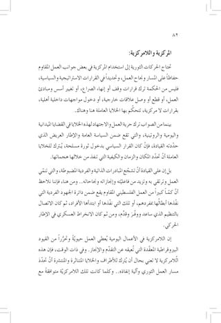 ‫28‬


                                                      ‫املركزية والالمركزية:‬
‫حتتاج احلركات الثورية �إىل ا�ستخدام املركزية يف بع�ض جوانب العمل املقاوم‬
‫حفاظا على امل�سار وجناح العمل، وحتديداً يف القرارات اال�سرتاتيجية وال�سيا�سية،‬
                                                                         ‫ً‬
‫فلي�س من احلكمة ترك قرارات وقف �أو �إنهاء ال�رصاع، �أو تغيري �أ�س�س ومبادئ‬
‫العمل، �أو قطع �أو و�صل عالقات خارجية، �أو دخول مواجهات داخلية �أهلية،‬
                                                  ‫ّ‬
                  ‫بقرارات ال مركزية، تتحكم بها اخلاليا العاملة هنا وهناك.‬

‫بينما من ال�صواب ترك حرية العمل واالجتهاد لهذه اخلاليا يف الق�ضايا امليدانية‬
‫واليومية والروتينية، والتي تقع �ضمن ال�سيا�سة العامة والإطار العري�ض الذي‬
‫حددته القيادة، ف�إنْ كان القرار ال�سيا�سي بدخول ثورة م�سلحة، ُيـرتك للخاليا‬
                                                                         ‫ّ‬
      ‫العاملة �أنْ حتدد املكان والزمان والكيفية التي تنفذ من خاللها هجماتها.‬
                                                            ‫ّ‬

‫بل �إن على القيادة �أنْ ت�شجع املبادرات الذاتية والفردية امل�ضبوطة، والتي تنمي‬
 ‫ّ‬                                                ‫ّ‬
‫العمل وترتقي به وتزيد من فاعليته و�إجنازاته وجناحاته.. ومن هنا، ف�إننا نالحظ‬
                                              ‫ّ‬
‫�أنّ كمـا كبرياً من العمل الفل�سطيني املقاوم يقع �ضمن دائرة اجلهود الفردية التي‬
                                                                      ‫ّ ً‬
‫نفّذها �أبطا ُلها مبفردهم، �أو تلك التي نفّذها �أو ابتد�أها الأفراد، ثم كان االت�صال‬
‫بالتنظيم الذي �ساعد ووفّـر وقدم، ومن ثم كان االنخراط الع�سكري يف الإطار‬
                                         ‫َ َّ‬
                                                                          ‫احلركي.‬

‫�إن الالمركزية يف الأعمال اليومية ُيعطي العمل حيو ّية وحترراً من القيود‬
             ‫ُّ‬   ‫ً‬
‫البريوقراطية املعقّدة التي تُعيقه عن التقدم والإجناز. ويف ذات الوقت، ف�إن هذه‬
                                   ‫ّ‬
‫ا ّلالمركزية ال تعني بحال �أن ُيرتك للأطراف واخلاليا املتناثرة واملنت�رشة �أنْ حتدد‬
‫َّ‬
‫م�سار العمل الثوري و�آلية �إنفاذه.. وكلما كانت تلك الالمركز ّية متوافقة مع‬
   ‫ً‬
 