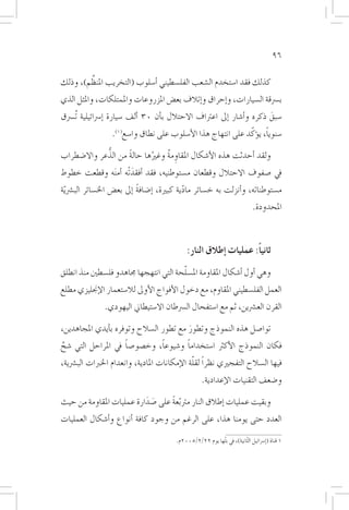 ‫69‬

        ‫َّ‬
‫كذلك فقد ا�ستخدم ال�شعب الفل�سطيني �أ�سلوب (التخريب املنظم)، وذلك‬
‫ب�رسقة ال�سيارات، و�إحراق و�إتالف بع�ض املزروعات واملمتلكات، واملثل الذي‬
‫�سبق ذكره و�أ�شار �إىل اعرتاف االحتالل ب�أن 03 �ألف �سيارة �إ�رسائيلية تُ�رسق‬
                                                                         ‫َ‬
                                                              ‫ً ّ‬
                  ‫�سنويا، ي�ؤكد على انتهاج هذا الأ�سلوب على نطاق وا�سع(1).‬

             ‫ُّ‬
‫ولقد �أحدثت هذه الأ�شكال املقاومة وغريها حالة من الذعر واال�ضطراب‬
                    ‫ً‬      ‫ُ‬    ‫ِ ُ‬
‫يف �صفوف االحتالل وقطعان م�ستوطنيه، فقد �أفقدتْه �أم َنه وقطعت خطوط‬
                      ‫َ‬
‫م�ستوطناته، و�أنزلت به خ�سائر مادية كبرية، �إ�ضافة �إىل بع�ض اخل�سائر الب�رش ّية‬
                              ‫ً‬                ‫ّ‬
                                                                               ‫املحدودة.‬



                                              ‫ثانياً: عمليات �إطالق النار:‬
                                        ‫ّ‬
‫وهي �أول �أ�شكال املقاومة امل�سلحة التي انتهجها جماهدو فل�سطني منذ انطلق‬
‫العمل الفل�سطيني املقاوم، مع دخول الأفواج الأوىل لال�ستعمار الإجنليزي مطلع‬
               ‫القرن الع�رشين، ثم مع ا�ستفحال ال�رسطان اال�ستيطاين اليهودي.‬

‫توا�صل هذه النموذج وتطور مع تطور ال�سالح وتوفره ب�أيدي املجاهدين،‬
                                         ‫َ‬
                       ‫ً‬            ‫ً‬        ‫ً‬
‫فكان النموذج الأكرث ا�ستخداما و�شيوعا، وخ�صو�صا يف املراحل التي �شح‬
 ‫َّ‬
                                               ‫ّ‬
‫فيها ال�سالح التفجريي نظراً لقلة الإمكانات املادية، وانعدام اخلربات الب�رشية،‬
                                                     ‫و�ضعف التقنيات الإعدادية.‬

‫وبقيت عمليات �إطالق النار مرت ّبعة على �صدارة عمليات املقاومة من حيث‬
                          ‫َ َ‬     ‫ً‬
‫العدد حتى يومنا هذا، على الرغم من وجود كافة �أنواع و�أ�شكال العمليات‬

                                         ‫1 قناة (�إ�رسائيل الثّانية)، يف بثّها يوم 22/2/5002م.‬
 