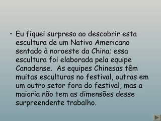 • Eu fiquei surpreso ao descobrir esta
escultura de um Nativo Americano
sentado à noroeste da China; essa
escultura foi elaborada pela equipe
Canadense.  As equipes Chinesas têm
muitas esculturas no festival, outras em
um outro setor fora do festival, mas a
maioria não tem as dimensões desse
surpreendente trabalho.
 