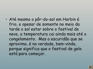 • Até mesmo o pôr-do-sol em Harbin é
frio, e apesar de somente no meio da
tarde o sol estar sobre o festival de
neve, a temperatura cai ainda mais até o
congelamento.  Mas a escuridão que se
aproxima, é na verdade, bem-vinda,
porque significa que o festival de gelo
está para começar.
 