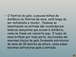 • O festival do gelo, a poucas milhas de
distância do festival de neve, está longe de
ser enfadonho e incolor.  Pessoas se
amontoando na entrada são recebidas por
músicas dançantes que ecoam à distância,
como se fosse um concerto pop.  E luzes de
neon brilham por toda parte, encravadas em
enormes blocos de gelo formando estruturas
de mais de 30 metros de altura, como essas
enormes estruturas após a entrada. 
 