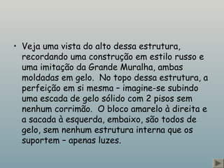 • Veja uma vista do alto dessa estrutura,
recordando uma construção em estilo russo e
uma imitação da Grande Muralha, ambas
moldadas em gelo.  No topo dessa estrutura, a
perfeição em si mesma – imagine-se subindo
uma escada de gelo sólido com 2 pisos sem
nenhum corrimão.  O bloco amarelo à direita e
a sacada à esquerda, embaixo, são todos de
gelo, sem nenhum estrutura interna que os
suportem – apenas luzes.
 