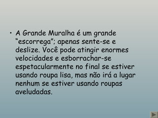 • A Grande Muralha é um grande
“escorrega”; apenas sente-se e
deslize. Você pode atingir enormes
velocidades e esborrachar-se
espetacularmente no final se estiver
usando roupa lisa, mas não irá a lugar
nenhum se estiver usando roupas
aveludadas.
 