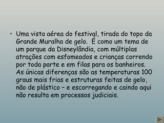 • Uma vista aérea do festival, tirada do topo da
Grande Muralha de gelo.  É como um tema de
um parque da Disneylândia, com múltiplas
atrações com esfomeados e crianças correndo
por toda parte e em filas para os banheiros. 
As únicas diferenças são as temperaturas 100
graus mais frias e estruturas feitas de gelo,
não de plástico – e escorregando e caindo aqui
não resulta em processos judiciais.
 