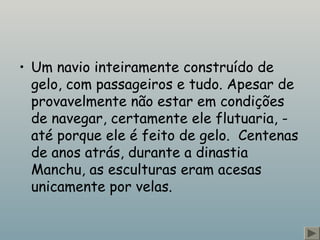 • Um navio inteiramente construído de
gelo, com passageiros e tudo. Apesar de
provavelmente não estar em condições
de navegar, certamente ele flutuaria, -
até porque ele é feito de gelo.  Centenas
de anos atrás, durante a dinastia
Manchu, as esculturas eram acesas
unicamente por velas.
 