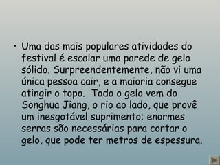 • Uma das mais populares atividades do
festival é escalar uma parede de gelo
sólido. Surpreendentemente, não vi uma
única pessoa cair, e a maioria consegue
atingir o topo.  Todo o gelo vem do
Songhua Jiang, o rio ao lado, que provê
um inesgotável suprimento; enormes
serras são necessárias para cortar o
gelo, que pode ter metros de espessura.
 