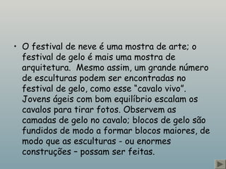 • O festival de neve é uma mostra de arte; o
festival de gelo é mais uma mostra de
arquitetura.  Mesmo assim, um grande número
de esculturas podem ser encontradas no
festival de gelo, como esse “cavalo vivo”. 
Jovens ágeis com bom equilíbrio escalam os
cavalos para tirar fotos. Observem as
camadas de gelo no cavalo; blocos de gelo são
fundidos de modo a formar blocos maiores, de
modo que as esculturas - ou enormes
construções – possam ser feitas.
 