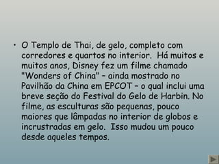 • O Templo de Thai, de gelo, completo com
corredores e quartos no interior.  Há muitos e
muitos anos, Disney fez um filme chamado
"Wonders of China" – ainda mostrado no
Pavilhão da China em EPCOT – o qual inclui uma
breve seção do Festival do Gelo de Harbin. No
filme, as esculturas são pequenas, pouco
maiores que lâmpadas no interior de globos e
incrustradas em gelo.  Isso mudou um pouco
desde aqueles tempos.
 