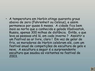 • A temperatura em Harbin atinge quarenta graus
abaixo de zero (Fahrenheit ou Celsius), e assim
permanece por quase 6 meses.  A cidade fica bem
mais ao norte que a conhecida e gelada Vladivostok,
Russia, apenas 300 milhas de distância.  Então, o que
leva as pessoas até lá, em cada inverno ?  Assistir a
um Festival ao ar livre, claro !  Em vez de gelar de
frio, os moradores de Harbin celebram ele, com um
festival anual de competições de escultura de gelo e
neve.  A escultura a seguir é a surpreendente
escultura que saudou os visitantes no festival de
2003.
 