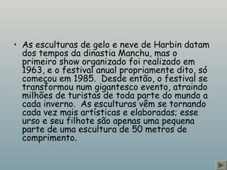 • As esculturas de gelo e neve de Harbin datam
dos tempos da dinastia Manchu, mas o
primeiro show organizado foi realizado em
1963, e o festival anual propriamente dito, só
começou em 1985.  Desde então, o festival se
transformou num gigantesco evento, atraindo
milhões de turistas de toda parte do mundo a
cada inverno.  As esculturas vêm se tornando
cada vez mais artísticas e elaboradas; esse
urso e seu filhote são apenas uma pequena
parte de uma escultura de 50 metros de
comprimento.
 