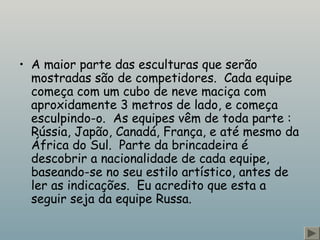 • A maior parte das esculturas que serão
mostradas são de competidores.  Cada equipe
começa com um cubo de neve maciça com
aproxidamente 3 metros de lado, e começa
esculpindo-o.  As equipes vêm de toda parte :
Rússia, Japão, Canadá, França, e até mesmo da
África do Sul.  Parte da brincadeira é
descobrir a nacionalidade de cada equipe,
baseando-se no seu estilo artístico, antes de
ler as indicações.  Eu acredito que esta a
seguir seja da equipe Russa.
 