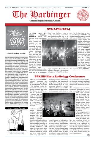 Vol. 9 Issue 27 parikrama.net.np
BPKIHS, Dharan Pages: 8 Rs. 5
A Parikrama Students’ Family Publication
A Bimonthly Magazine of the Students of BPKIHS
27th
Issue, Sep/Oct 2014
From Parikrama Students' Family
SYNAPSE 2014
After the successful SAARC
radiology conference, BP-
KIHS was once again graced
by the opportunity to conduct
“11th Sheffield London In-
ternational conference on di-
agnostic imaging” held from
31st October to 2nd Novem-
ber, 2014. Themed as
“Radiology and im-
aging in developing
countries-challenges
and outcome”, it had
CME accreditation
of 8 Credit hours by
Royal college of Ra-
diologists.
The
conference included
feature seminars,
conference speeches,
academic paper pre-
sentation and film
reading session. Re-
nowned faculties
from United Kingdom, China,
India and Nepal came together
and talked about techniques of
interventional radiology. They
were Prof. S K Morcos, Dr. S A
Babar, Dr. Sajid Butt to name
a few. They illuminated on the
diagnostic imaging in western
part of the world and incul-
cated young approaches for
BPKIHS Hosts Radiology Conference
developing countries on wide range
of subjects like head and neck im-
aging, breast imaging, musculo-
skeletal imaging and so on. Every
session was followed by a question
and answer (discussion) round that
made one on one interaction conve-
nient to clear any doubts. It was es-
pecially handy to the budding prac-
titioners. The conference provided
an insight of newer approaches and
perspective regarding intervention-
al radiology to faculty in Nepal.
The pace of interventional radiol-
ogy growing by leaps and bounds
in the developed part of the world
is difficult to match with limited
resources and expertise in develop-
ing countries. In a scenario like this,
the conference provided a boost both
academically and morally to handful
of radiologists and aspiring practitio-
ners.
The conference was not circum-
scribed only to exchange of knowl-
edge on radiology but was admixed
with warm hospitality
that we Nepalese offer
our guests religiously.
The delegates also en-
joyed a peek into our
multi-coloured culture
through cultural dances
performed by students.
Also, they were de-
lighted to enjoy natural
serenity on foothill town
of Dharan.
Convincing the elites to
fly down to a developing
country like ours, that
too in a town far away
from the capital must
have been a challenge in itself but
the program ran smoothly as antici-
pated. Prof. Dr. R K Rauniyar, or-
ganising chairman had been focused
since the very beginning and it was
evident that all members of Depart-
ment of radiology as well as students
left no stones unturned to make the
event a grand success.
Cartoon Corner
‘SYNAPSE 2014: ALL
NEPAL MEDICAL
COLLEGE MEET’ start-
ed from 8th to 14th Decem-
ber. In order to
bring together the
students of the
m e d i c a l
profession, the event
was conducted with
the theme ‘Rekindle
Amity, Rejuvenate
Bonds’. SYNAPSE
also provided the
participants with an
opportunity to share
their talents in vari-
ous fields. We had all
together 14 colleges
across the country.
The sports events like
inter-college foot-
ball, cricket, badminton, volley-
ball, basketball and table tennis
drew most of the participants.
Other events like literary events in-
cluding essay writing, poem writing
and recitation, quiz also were the ar-
eas of attraction. Chess and photog-
raphy competition discovered more
talents in the event. The unforget-
table part of SYNAPSE was dance
party. Free Wi-Fi service in the sport-
ing venue throughout SYNAPSE had
also been managed. BPKIHS cultural
night was on 13th December. Inter-
college singing and
dancing competition
and the battle of the
bands were the events
organized on the final
day of SYNAPSE.
The most awaited
concert by Adrian
Pradhan and his group
was probably the best
time of SYNAPSE
2014. As a medi-
cal student we could
not spare ourselves
from social responsi-
bilities. Keeping this
thing in mind a blood
donation camp was
also organized during SYNAPSE.
Janak Lecture Series!!
For the students of Health Sciences, lecture
series named Dr. Nazeeb lectures, Kaplan
lecture series are not the unknown one. How
it would have been if we could go through
such lectures which do have Nepalese fla-
vor, which do have the explanations of top-
ics alike we are taught in our classroom?
Here goes the one, for the first time in Ne-
pal, an initiative taken by JanakAwasthi, the
post-graduate student from the Department
of Anatomy of our own BPKIHS. The lec-
ture series named “Janak Lecture Series” is
already on air in youtube which can be ac-
cessed at www.youtube.com/janaklecture.
The channel is launched with an aim of
covering the different topics of Basic medi-
cal sciences. The lectures contains the ex-
planations of topics with PowerPoint slides
comprising of highly illustrative diagrams
and flowcharts. The series contains the 3D
explanations of anatomical stuffs as-well.
Till now about 8 videos have been uploaded
and have been viewed more than 1200 times
throughout the world; the counting the
progress is still on the way. Harbinger team
extends the heartfelt congratulation to Janak
Awasthi for such an innovative endeavor and
wishes him good luck for the multitudinous
progress of channel. Have a look, share and
support the task which glorifies the multiple
horizon of BPKIHS throughout the world.
The Harbinger
 