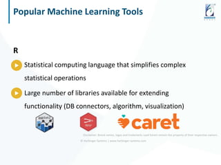 © Harbinger Systems | www.harbinger-systems.com
Popular Machine Learning Tools
R
Statistical computing language that simplifies complex
statistical operations
Large number of libraries available for extending
functionality (DB connectors, algorithm, visualization)
Disclaimer: Brand names, logos and trademarks used herein remain the property of their respective owners.
 