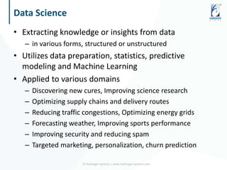 Data Science
• Extracting knowledge or insights from data
– in various forms, structured or unstructured
• Utilizes data preparation, statistics, predictive
modeling and Machine Learning
• Applied to various domains
– Discovering new cures, Improving science research
– Optimizing supply chains and delivery routes
– Reducing traffic congestions, Optimizing energy grids
– Forecasting weather, Improving sports performance
– Improving security and reducing spam
– Targeted marketing, personalization, churn prediction
© Harbinger Systems | www.harbinger-systems.com
 