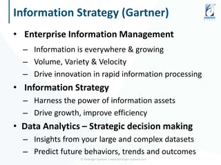 Information Strategy (Gartner)
• Enterprise Information Management
– Information is everywhere & growing
– Volume, Variety & Velocity
– Drive innovation in rapid information processing
• Information Strategy
– Harness the power of information assets
– Drive growth, improve efficiency
• Data Analytics – Strategic decision making
– Insights from your large and complex datasets
– Predict future behaviors, trends and outcomes
© Harbinger Systems | www.harbinger-systems.com
 