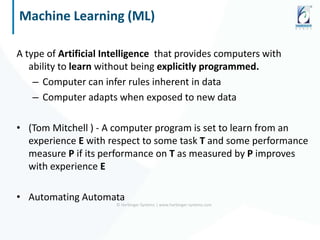 Machine Learning (ML)
A type of Artificial Intelligence that provides computers with
ability to learn without being explicitly programmed.
– Computer can infer rules inherent in data
– Computer adapts when exposed to new data
• (Tom Mitchell ) - A computer program is set to learn from an
experience E with respect to some task T and some performance
measure P if its performance on T as measured by P improves
with experience E
• Automating Automata
© Harbinger Systems | www.harbinger-systems.com
 