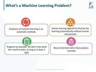 What’s a Machine Learning Problem?
© Harbinger Systems | www.harbinger-systems.com
Emphasis of machine learning is on
automatic methods
Devise learning algorithms that do the
learning automatically without human
intervention
Program by example: we don't care what
the machine does, as long as it does it
right
Result-oriented rather than process-
oriented
 