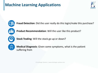 Fraud Detection: Did the user really do this login/make this purchase?
Product Recommendation: Will the user like this product?
Stock Trading: Will the stock go up or down?
Medical Diagnosis: Given some symptoms, what is the patient
suffering from
© Harbinger Systems | www.harbinger-systems.com
Machine Learning Applications
 