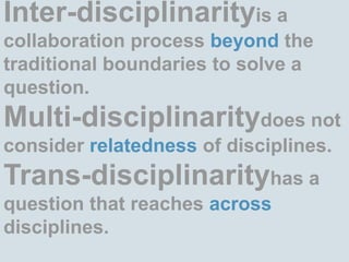 Inter-disciplinarityis a collaboration process beyond the traditional boundaries to solve a question.Multi-disciplinaritydoes not consider relatedness of disciplines.Trans-disciplinarityhas a question that reaches across disciplines. 