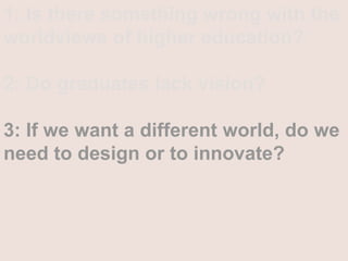 1: Is there something wrong with the worldviews of higher education?2: Do graduates lack vision?3: If we want a different world, do we need to design or to innovate? 