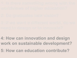 1: Is there something wrong with the worldviews of higher education?2: Do graduates lack vision?3: If we want a different world, do we need to design or to innovate? 4: How can innovation and design work on sustainable development? 5: How can education contribute? 