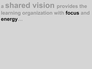 a shared vision provides the learning organization with focus and energy…