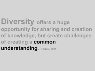 Diversity offers a huge opportunity for sharing and creation of knowledge, but create challenges of creating a common understanding. (Fisher, 2005)