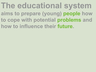 The educational system aims to prepare (young) people how to cope with potential problems and how to influence their future. 