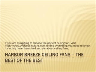 If you are struggling to choose the perfect ceiling fan, visit http://www.everyceilingfans.com to find everything you need to know including never been told secrets about ceiling fans. 