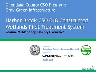 Onondaga County CSO Program:
Gray-Green Infrastructure

Harbor Brook CSO 018 Constructed
Wetlands Pilot Treatment System
Joanne M. Mahoney, County Executive



                      Prepared for:
                      Onondaga County, Syracuse, New York
                      Prepared by:

                                          and

                      March 2011
 