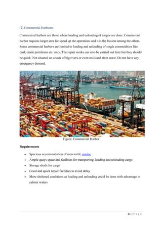 11 | P a g e
(2) Commercial Harbours
Commercial harbors are those where loading and unloading of cargos are done. Commercial
harbor requires larger area for speed up the operations and it is the busiest among the others.
Some commercial harbors are limited to loading and unloading of single commodities like
coal, crude petroleum etc. only. The repair works can also be carried out here but they should
be quick. Not situated on coasts of big rivers or even on island river coast. Do not have any
emergency demand.
Figure: Commercial Harbor
Requirements
 Spacious accommodation of mercantile marine
 Ample quays space and facilities for transporting, loading and unloading cargo
 Storage sheds for cargo
 Good and quick repair facilities to avoid delay
 More sheltered conditions as loading and unloading could be done with advantage in
calmer waters
 