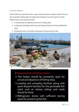 12 | P a g e
(3) Fishery Harbours
Fishery harbors are specially meant to cargos carrying seafood or aquatic animals. They are
always opened to fishing ships for loading and unloading. For preserving the sea food
sufficient space is provided near harbor.
 Constantly open for departure and arrival of fishing ships.
 Loading and unloading facilities & quick despatch facilities for the perishable fish
catch.
 Refrigerated stores with ample storing space for preserving the catch.
Figure: Commercial Harbor
 