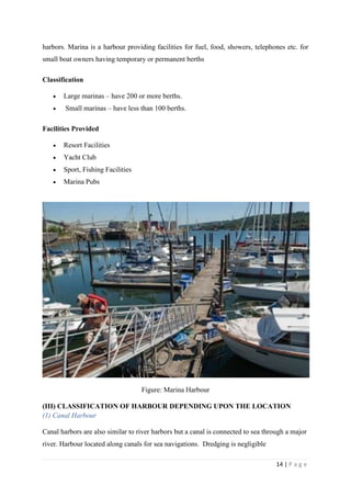 14 | P a g e
harbors. Marina is a harbour providing facilities for fuel, food, showers, telephones etc. for
small boat owners having temporary or permanent berths
Classification
 Large marinas – have 200 or more berths.
 Small marinas – have less than 100 berths.
Facilities Provided
 Resort Facilities
 Yacht Club
 Sport, Fishing Facilities
 Marina Pubs
Figure: Marina Harbour
(III) CLASSIFICATION OF HARBOUR DEPENDING UPON THE LOCATION
(1) Canal Harbour
Canal harbors are also similar to river harbors but a canal is connected to sea through a major
river. Harbour located along canals for sea navigations. Dredging is negligible
 