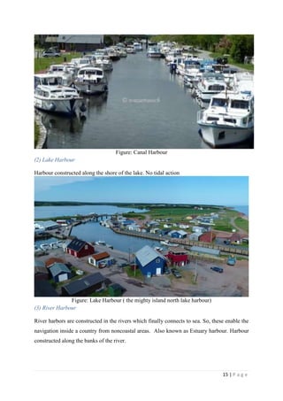 15 | P a g e
Figure: Canal Harbour
(2) Lake Harbour
Harbour constructed along the shore of the lake. No tidal action
Figure: Lake Harbour ( the mighty island north lake harbour)
(3) River Harbour
River harbors are constructed in the rivers which finally connects to sea. So, these enable the
navigation inside a country from noncoastal areas. Also known as Estuary harbour. Harbour
constructed along the banks of the river.
 