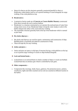 21 | P a g e
 Quays & wharves are the structures generally constructed parallel to shore or
breakwater within harbor itself so as to permit berthing of vessel alongside for cargo
working. It has wide platform at top.
Breakwaters:-
 A protective barrier made up of Concrete or Course Rubble Masonry constructed
from shore towards the sea to enclose harbour
 Breakwater is a structure constructed so as to protect the enclosed area of water from
strong storm waves of sea. Breakwater helps to keep the water steady or calm in the
harbor and provide safety to the vessel and easy working
 The monolithic structure generally built at the tip of the breakwater which is termed
as pier head.
Dry docks slipways: -
 Dry docks and slipways are used for repairs, maintenance and construction of ships.
Building dock is essentially provided for construction of ship.
 These are kept dry for easy working.
Jetties and piers: -
 Jetties and piers are open or solid tape of structure having a wide platform on the top
so as to permit cargo working of vessels or ships berthed alongside.
Lock and locked basin: -
 Locked basin is an enclosed basin in which a number of ships or vessels are berthed.
Locked basin has an entrance gate which is controlled by lock gates.
Other components: -
 Components like moorings, sheds, buoys, godowns, fire protection towers, anchors,
warehouses, lights and other essential service unit are essential at different location in
the harbor.
 