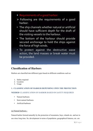 5 | P a g e
Classification of Harbors
Harbors are classified into different types based on different conditions such as:
1. Safety required
2. Location
3. Usage
1. CLASSIFICATION OF HABOUR DEPENDING UPON THE PROTECTION
NEEDED/ CLASSIFICATION OF HARBOR BASED ON SAFETY REQUIRED
• Natural harbours
• Semi-natural harbours
• Artificial harbours
(a) Natural harbours :
Natural harbor formed naturally by the protection of mountains, bays, islands etc. and are in
use since long time. So, development in terms of population, geographical features, etc. are
 