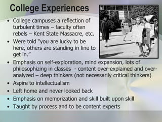 College Experiences
• College campuses a reflection of
  turbulent times – faculty often
  rebels – Kent State Massacre, etc.
• Were told “you are lucky to be
  here, others are standing in line to
  get in.”
• Emphasis on self-exploration, mind expansion, lots of
  philosophizing in classes - content over-explained and over-
  analyzed – deep thinkers (not necessarily critical thinkers)
• Aspire to intellectualism
• Left home and never looked back
• Emphasis on memorization and skill built upon skill
• Taught by process and to be content experts
 