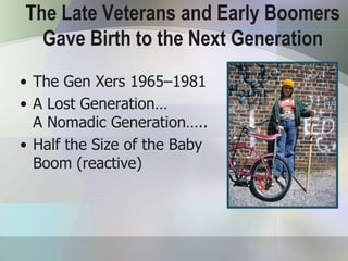 The Late Veterans and Early Boomers
  Gave Birth to the Next Generation
• The Gen Xers 1965–1981
• A Lost Generation…
  A Nomadic Generation…..
• Half the Size of the Baby
  Boom (reactive)
 