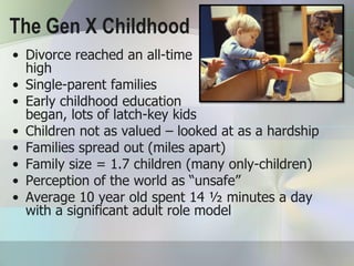 The Gen X Childhood
• Divorce reached an all-time
  high
• Single-parent families
• Early childhood education
  began, lots of latch-key kids
• Children not as valued – looked at as a hardship
• Families spread out (miles apart)
• Family size = 1.7 children (many only-children)
• Perception of the world as “unsafe”
• Average 10 year old spent 14 ½ minutes a day
  with a significant adult role model
 