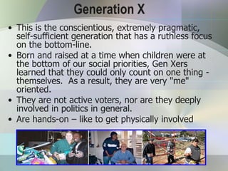 Generation X
• This is the conscientious, extremely pragmatic,
  self-sufficient generation that has a ruthless focus
  on the bottom-line.
• Born and raised at a time when children were at
  the bottom of our social priorities, Gen Xers
  learned that they could only count on one thing -
  themselves. As a result, they are very "me"
  oriented.
• They are not active voters, nor are they deeply
  involved in politics in general.
• Are hands-on – like to get physically involved
 
