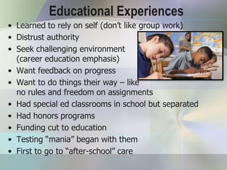 Educational Experiences
• Learned to rely on self (don’t like group work)
• Distrust authority
• Seek challenging environment
  (career education emphasis)
• Want feedback on progress
• Want to do things their way – like
  no rules and freedom on assignments
• Had special ed classrooms in school but separated
• Had honors programs
• Funding cut to education
• Testing “mania” began with them
• First to go to “after-school” care
 