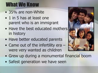 What We Know
• 35% are non-White
• 1 in 5 has at least one
  parent who is an immigrant
• Have the best educated mothers
  in history
• Have better educated parents
• Came out of the infertility era –
  were very wanted as children
• Grew up during a monumental financial boom
• Safest generation we have seen
 