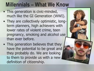 Millennials – What We Know
• This generation is civic-minded,
  much like the GI Generation (WWI).
• They are collectively optimistic, long-
  term planners, high achievers with
  lower rates of violent crime, teen
  pregnancy, smoking and alcohol use
  than ever before.
• This generation believes that they
  have the potential to be great and
  they probably do. We are looking
  to them to provide us with a new
  definition of citizenship.
 