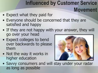 Influenced by Customer Service
                                Movement
• Expect what they paid for
• Everyone should be concerned that they are
  satisfied and happy
• If they are not happy with your answer, they will
  go over your head
• Expect colleges to bend
  over backwards to please
  them
• Not the way it works in
  higher education
• Savvy consumers and will stay under your radar
  as long as possible
 