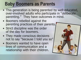 Baby Boomers as Parents
• This generation is being parented by well-educated,
  over-involved adults who participate in “deliberate
  parenting.” They have outcomes in mind.
• Boomers rebelled against the
  parenting practices of their parents.
• Strict discipline was the order
  of the day for boomers.
• They made conscious decisions
  not to say “because I told you so”
• Boomers wanted to have open
  lines of communication and a
  relationship with their children.
 