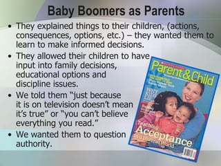 Baby Boomers as Parents
• They explained things to their children, (actions,
  consequences, options, etc.) – they wanted them to
  learn to make informed decisions.
• They allowed their children to have
  input into family decisions,
  educational options and
  discipline issues.
• We told them “just because
  it is on television doesn’t mean
  it’s true” or “you can’t believe
  everything you read.”
• We wanted them to question
  authority.
 